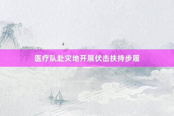 医疗队赴灾地开展伏击扶持步履